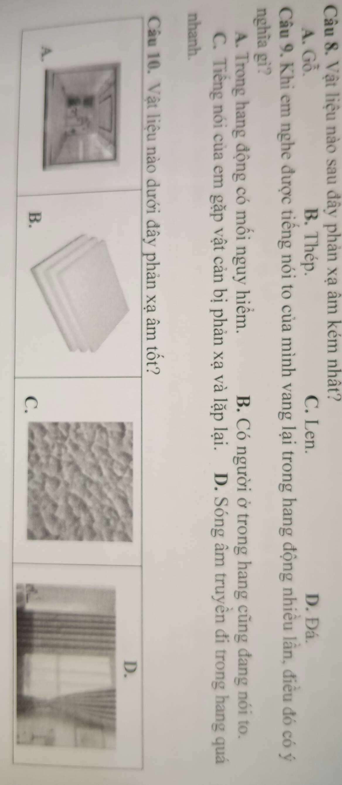 Vật liệu nào sau đây phản xạ âm kém nhất?
A. Gỗ. B. Thép. C. Len. D. Đá.
Câu 9. Khi em nghe được tiếng nói to của mình vang lại trong hang động nhiều lần, điều đó có ý
nghĩa gì?
A. Trong hang động có mối nguy hiểm. B. Có người ở trong hang cũng đang nói to.
C. Tiếng nói của em gặp vật cản bị phản xạ và lặp lại. D. Sóng âm truyền đi trong hang quá
nhanh.
Câu 10. Vật liệu nào dưới đây phản xạ âm tốt?
A.
B.
C.