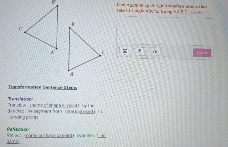 Find a sequence of rigid transformations that
takes triangle ABC to triangle A'B'C' Be precise.
sqrt(± ) Submit
Transformation Sentence Stems
Translation:
Translate _(name of shape or point)_ by the
directed line segment from _(starting point)_ to
(ending point)
Reflection:
Reflect (name of shape or point) over line _(line
name)