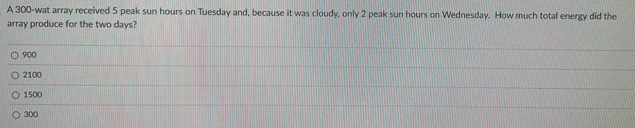 A 300 -wat array received 5 peak sun hours on Tuesday and, because it was cloudy, only 2 peak sun hours on Wednesday. How much total energy did the
array produce for the two days?
900
2100
1500
300