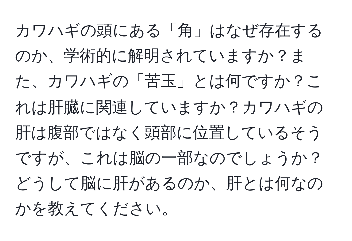 カワハギの頭にある「角」はなぜ存在するのか、学術的に解明されていますか？また、カワハギの「苦玉」とは何ですか？これは肝臓に関連していますか？カワハギの肝は腹部ではなく頭部に位置しているそうですが、これは脳の一部なのでしょうか？どうして脳に肝があるのか、肝とは何なのかを教えてください。