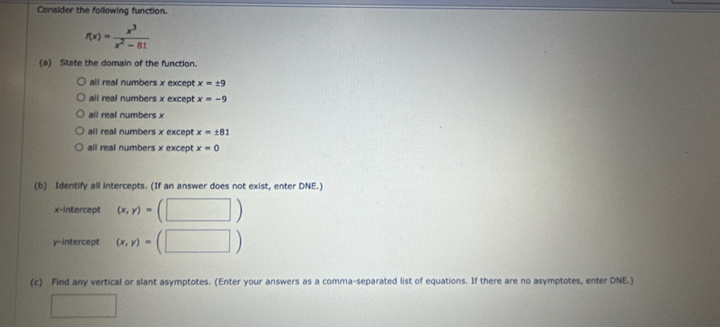 Consider the following function.
f(x)= x^3/x^2-81 
(a) State the domain of the function.
all real numbers x except x=± 9
all real numbers x except x=-9
all real numbers x
all real numbers x except x=± 81
all real numbers x except x=0
(b) Identify all intercepts. (If an answer does not exist, enter DNE.)
x-intercept (x,y)=(□ )
γ -intercept (x,y)=(□ )
(c) Find any vertical or slant asymptotes. (Enter your answers as a comma-separated list of equations. If there are no asymptotes, enter DNE.)
□