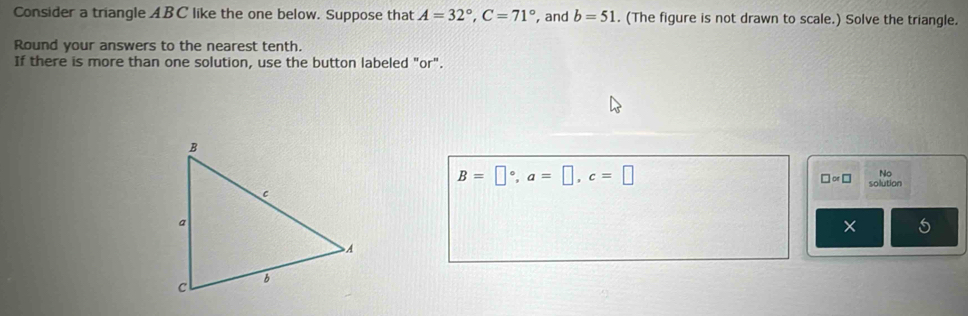 Consider a triangle ABC like the one below. Suppose that A=32°, C=71° , and b=51. (The figure is not drawn to scale.) Solve the triangle. 
Round your answers to the nearest tenth. 
If there is more than one solution, use the button labeled "or".
B=□°, a=□ , c=□
No 
□ ∝ □ solution 
×