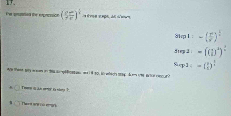 Pat simpirled the expression ( 8^27^(60)/7^64^6 )^ 4/5  in three steps, as shown.
Step1:=( 7^4/5^7 )^ 1/2 
Step2:=(( 7/8 )^3)^ 2/5 
Step3:=( 7/5 )^ 3/5 
Are there any errors in this simplification, and if so, in which step does the error occur?
A There is an error in slep 2.
B Them are no errors