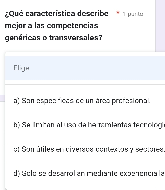 ¿Qué característica describe * 1 punto
mejor a las competencias
genéricas o transversales?
Elige
a) Son específicas de un área profesional.
b) Se limitan al uso de herramientas tecnológie
c) Son útiles en diversos contextos y sectores.
d) Solo se desarrollan mediante experiencia la