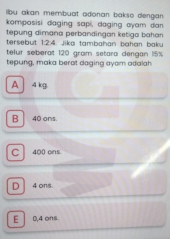 Ibu akan membuat adonan bakso dengan
komposisi daging sapi, daging ayam dan
tepung dimana perbandingan ketiga bahan 
tersebut 1:2:4. Jika tambahan bahan baku
telur seberat 120 gram setara dengan 15%
tepung, maka berat daging ayam adalah
A 4 kg.
B 40 ons.
C 400 ons.
D 4 ons.
E 0,4 ons.