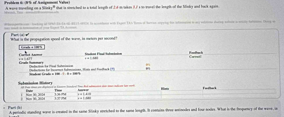 Problem 6: (8% of Assignment Value) 
A wave traveling on a Slinky® that is stretched to a total length of 2.6 m takes 3.7 s to travel the length of the Slinky and back again. 
ann Tau a 
#thersperma.com /tracking id: 0P65-E6-E4-4E-BE15-48924. In accondancs with Expert TA Torms of Survice, copying this information to any solutions sharing webshe is strictly forbitden. Dusng so 
may risalt in terination of your Experr TA Accoust. 
Part (a) 
What is the propagation speed of the wave, in meters per second?
Grade =100%
Correct Answer Student Final Submission Feedback Correct!
y=1.677
v=1.680
Grade Summary 
Deduction for Final Submission 
Deductions for Incorrect Submissions, Hints and Feedback [?] 0%
Student Grade =100-0-0=100%
Submission History Feedback 
All Date times are displayed in Eastern Standard Time Red submission date times indicate late work Hints 
Date Time Answer 
1 Nov 30, 2024 3 36 PM y=1.410
2 Nov 30, 2024 3:37 PM v=1.680
- Part (b) 
A periodic standing wave is created in the same Slinky stretched to the same length. It contains three antinodes and four nodes. What is the frequency of the wave, in