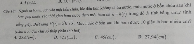 A. 5 (m/s). B. 13,2 (m/s).
Câu 10: Người ta bơm nước vào một bồn chứa, lúc đầu bồn không chứa nước, mức nước ở bồn chứa sau khi
bơm phụ thuộc vào thời gian bơm nước theo một hàm số h=h(t) trong đó h tính bằng cm,t tính
bằng giây. Biết rằng h'(t)=sqrt[3](3t+8). Mực nước ở bồn sau khi bơm được 10 giây là bao nhiêu cm?
(Làm tròn đến chữ số thập phân thứ hai)
A. 25,6(cm). B. 42,1(cm). C. 45(cm). D. 27,94(cm).