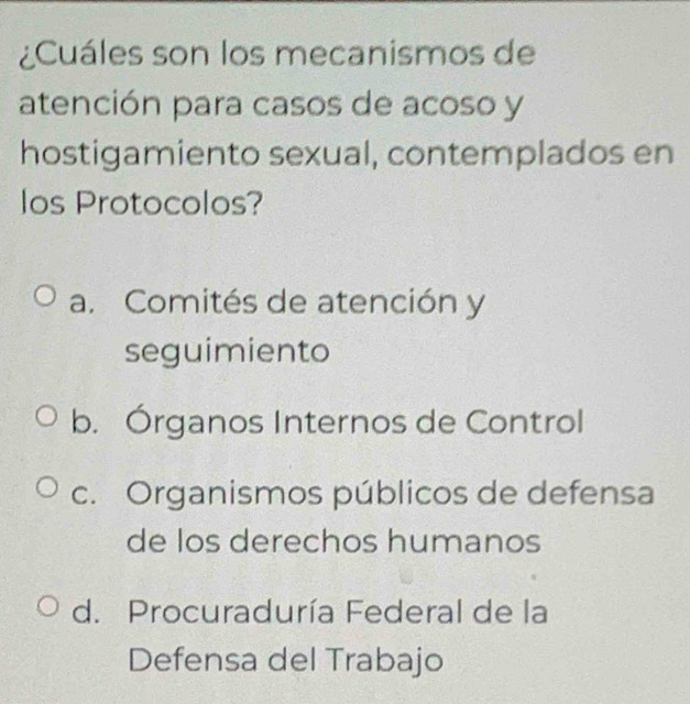 ¿Cuáles son los mecanismos de
atención para casos de acoso y
hostigamiento sexual, contemplados en
los Protocolos?
a. Comités de atención y
seguimiento
b. Órganos Internos de Control
c. Organismos públicos de defensa
de los derechos humanos
d. Procuraduría Federal de la
Defensa del Trabajo