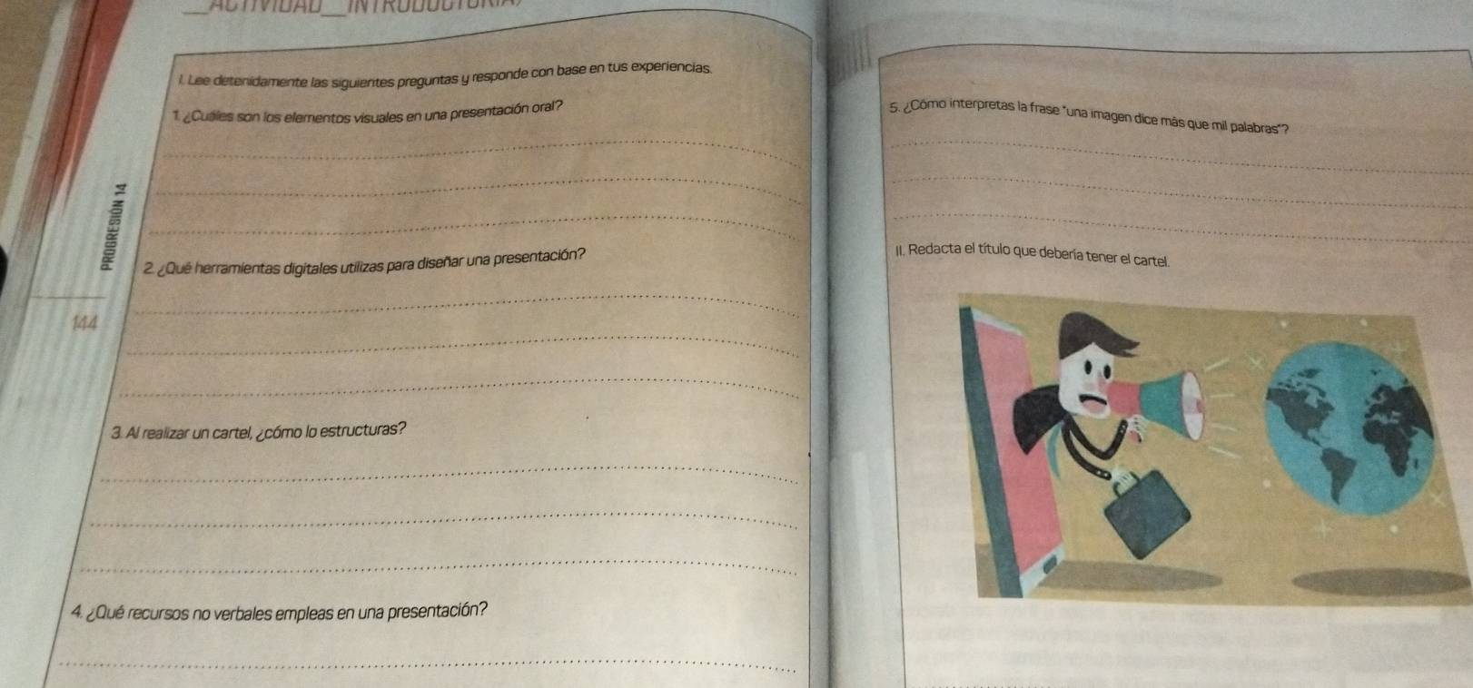 AbTIDAD 
_ 
l. Lee detenidamente las siguientes preguntas y responde con base en tus experiencias. 
_ 
_ 
1. ¿Cuáles son los elementos visuales en una presentación oral? 5. ¿Cômo interpretas la frase "una imagen dice más que mil palabras"? 
_ 
_ 
__ 
2. ¿Que herramientas digitales utilizas para diseñar una presentación? 
II. Redacta el título que debería tener el cartel. 
_ 
_ 
144 
_ 
3. Al realizar un cartel, ¿cómo lo estructuras? 
_ 
_ 
_ 
4. ¿Qué recursos no verbales empleas en una presentación? 
_