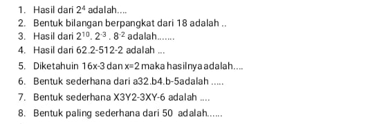 Hasil dari 2^4 ad a l ah . . .. 
2. Bentuk bilangan berpangkat dari 18 adalah .. 
3. Hasil dari 2^(10).2^(-3).8^(-2) adalah _ 
4. Hasil dari 62.2-512-2 adalah ... 
5. Diketahuin 16x-3 dan x=2 maka hasilnya adalah.... 
6. Bentuk sederhana dari a32. b4.b-5adalah ..... 
7. Bentuk sederhana X3Y2-3XY-6 adalah .... 
8. Bentuk paling sederhana dari 50 adalah......