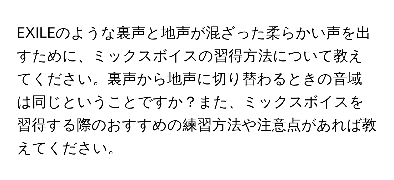 EXILEのような裏声と地声が混ざった柔らかい声を出すために、ミックスボイスの習得方法について教えてください。裏声から地声に切り替わるときの音域は同じということですか？また、ミックスボイスを習得する際のおすすめの練習方法や注意点があれば教えてください。