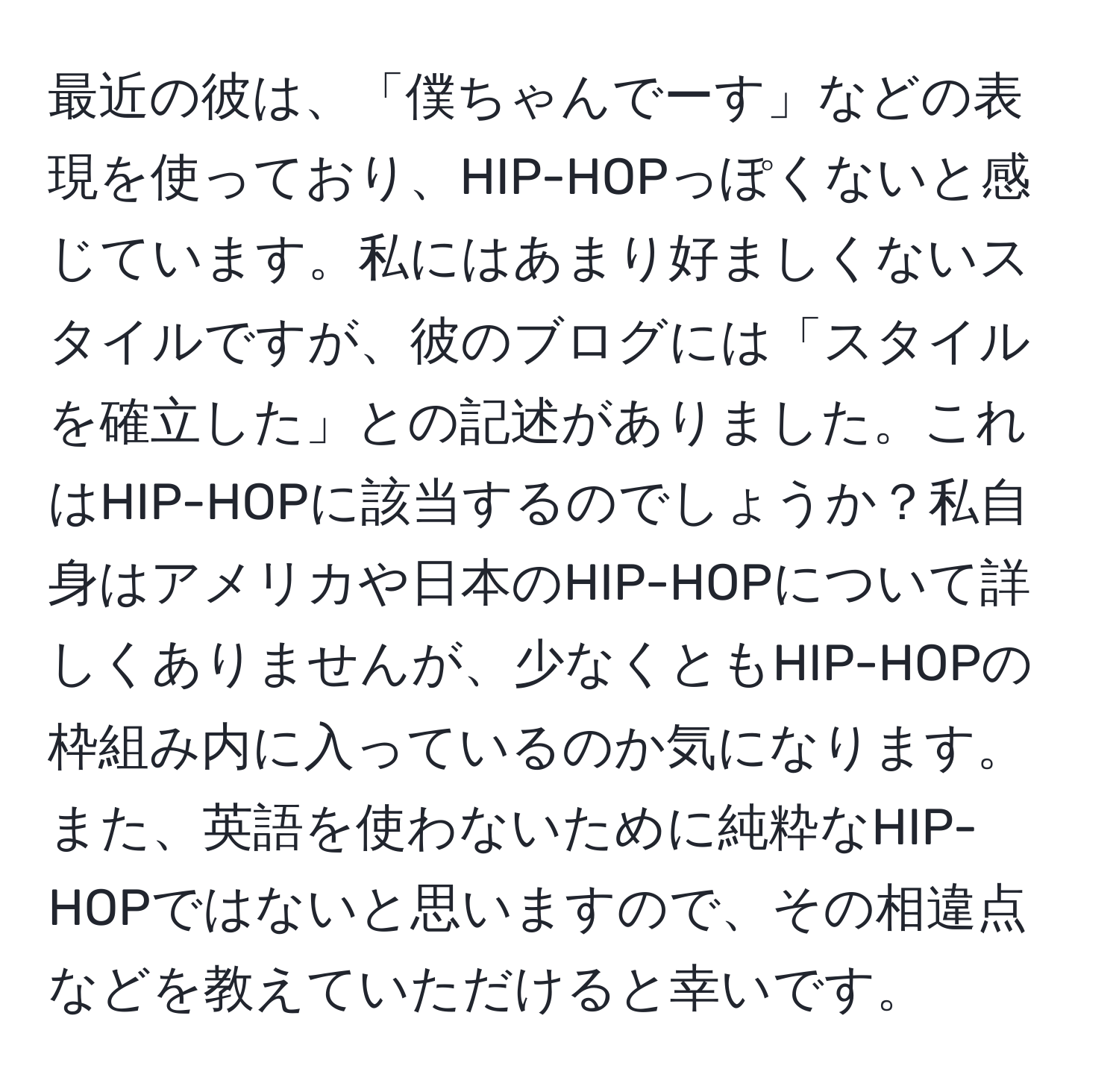 最近の彼は、「僕ちゃんでーす」などの表現を使っており、HIP-HOPっぽくないと感じています。私にはあまり好ましくないスタイルですが、彼のブログには「スタイルを確立した」との記述がありました。これはHIP-HOPに該当するのでしょうか？私自身はアメリカや日本のHIP-HOPについて詳しくありませんが、少なくともHIP-HOPの枠組み内に入っているのか気になります。また、英語を使わないために純粋なHIP-HOPではないと思いますので、その相違点などを教えていただけると幸いです。