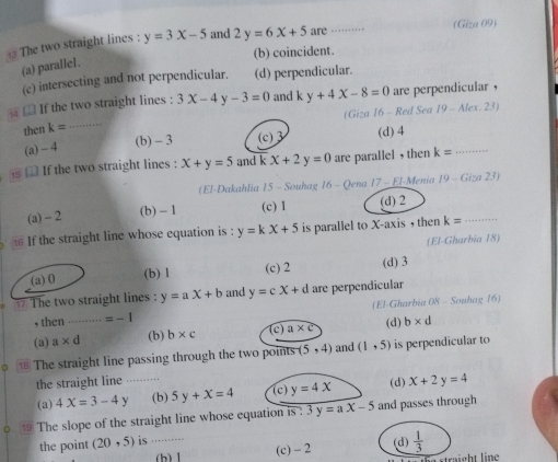 The two straight lines : y=3x-5 and 2y=6x+5 are_ (Giza 09)
(b) coincident.
(a) paralle1.
(c) intersecting and not perpendicular. (d) perpendicular.
□ If the two straight lines : 3x-4y-3=0 and k y+4X-8=0 are perpendicular ，
(Giza 16 - Red Sea 19-Alex.23)
then k= _
(a) -4
(b) - 3 (c) 3 (d) 4
# £ If the two straight lines : x+y=5 and k x+2y=0 are parallel ,then k= _
(El-Dakahlia 15 - Souhag 16 - Qena 17 - El-Menia 19-Giza23)
(a) -2 (b) - 1 (c) 1 (d) 2
If the straight line whose equation is : y=kx+5 is parallel to X-axis , then k= _
(El-Gharbia 18)
(a) 0 (c) 2 (d) 3
(b) 1
The two straight lines : y=ax+b and y=cx+d are perpendicular
, then _ =-1 (El-Gharbia 08 - Souhag 16)
(a) a* d (b) b* c (c) a* c (d) b* d
。 ⑱ The straight line passing through the two points (5,4) and (1,5) is perpendicular to
the straight line _(d) x+2y=4
(a) 4X=3-4y (b) 5y+x=4 (c) y=4x
0 1 The slope of the straight line whose equation is : 3 y=ax-5 and passes through
the point (20,5) is _(d)  1/3 
(b) 1 (c) - 2