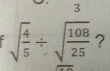 3
sqrt(frac 4)5/ sqrt(frac 108)25 ?