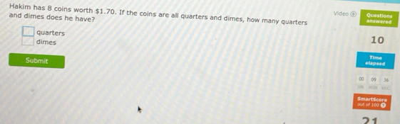 Hakim has 8 coins worth $1.70. If the coins are all quarters and dimes, how many quarters answered 
Video ⑥ Questions 
and dimes does he have? 
quarters 10
 □ /□   dimes 
Submit 
elapsed Time 
0 09 36
C 
SmartScore out of 100 4 
21