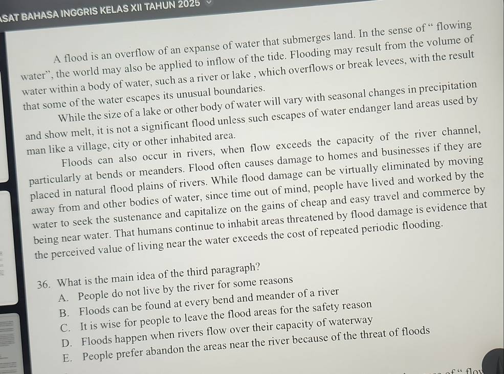 ASAT BAHASA INGGRIS KELAS XII TAHUN 2025
A flood is an overflow of an expanse of water that submerges land. In the sense of “ flowing
water’, the world may also be applied to inflow of the tide. Flooding may result from the volume of
water within a body of water, such as a river or lake , which overflows or break levees, with the result
that some of the water escapes its unusual boundaries.
While the size of a lake or other body of water will vary with seasonal changes in precipitation
and show melt, it is not a significant flood unless such escapes of water endanger land areas used by
man like a village, city or other inhabited area.
Floods can also occur in rivers, when flow exceeds the capacity of the river channel,
particularly at bends or meanders. Flood often causes damage to homes and businesses if they are
placed in natural flood plains of rivers. While flood damage can be virtually eliminated by moving
away from and other bodies of water, since time out of mind, people have lived and worked by the
water to seek the sustenance and capitalize on the gains of cheap and easy travel and commerce by
being near water. That humans continue to inhabit areas threatened by flood damage is evidence that
the perceived value of living near the water exceeds the cost of repeated periodic flooding.
36. What is the main idea of the third paragraph?
A. People do not live by the river for some reasons
B. Floods can be found at every bend and meander of a river
C. It is wise for people to leave the flood areas for the safety reason
D. Floods happen when rivers flow over their capacity of waterway
E. People prefer abandon the areas near the river because of the threat of floods