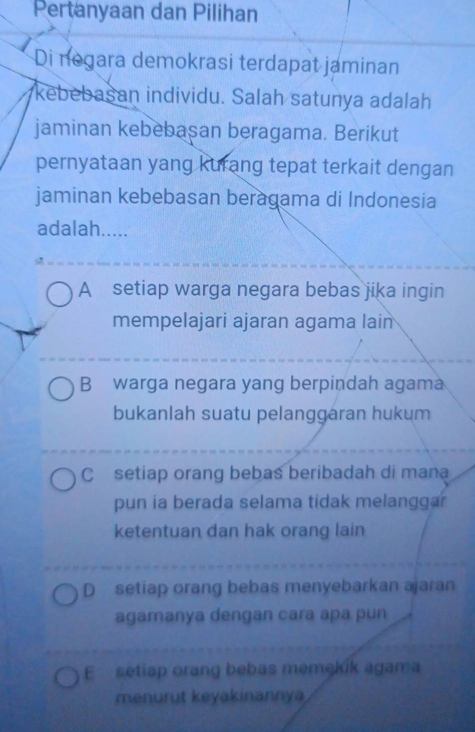 Pertanyaan dan Pilihan
Di negara demokrasi terdapat jaminan
kebebasan individu. Salah satunya adalah
jaminan kebebasan beragama. Berikut
pernyataan yang kurang tepat terkait dengan
jaminan kebebasan beragama di Indonesia
adalah.....
A setiap warga negara bebas jika ingin
mempelajari ajaran agama lain
B warga negara yang berpindah agama
bukanlah suatu pelanggaran hukum
C setiap orang bebas beribadah di mana
pun ia berada selama tidak melanggar
ketentuan dan hak orang lain
D setiap orang bebas menyebarkan ajaran
agamanya dengan cara apa pun
E setiap orang bebas memąkík agama
menurut keyakinannya