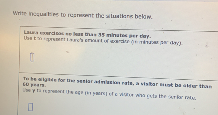 Write inequalities to represent the situations below. 
Laura exercises no less than 35 minutes per day. 
Use t to represent Laura's amount of exercise (in minutes per day). 
To be eligible for the senior admission rate, a visitor must be older than
60 years. 
Use y to represent the age (in years) of a visitor who gets the senior rate.