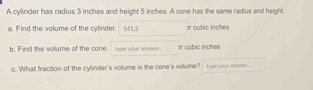 A cylinder has radius 3 inches and height 5 inches. A cone has the same radius and height. 
a. Find the volume of the cylinder. 141.3 π cubic inches
b. Find the volume of the cone. type your answer... π cubic inches
c. What fraction of the cylinder's volume is the cone's volume? type your answer...