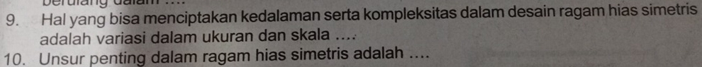 Hal yang bisa menciptakan kedalaman serta kompleksitas dalam desain ragam hias simetris 
adalah variasi dalam ukuran dan skala .... 
10. Unsur penting dalam ragam hias simetris adalah ....