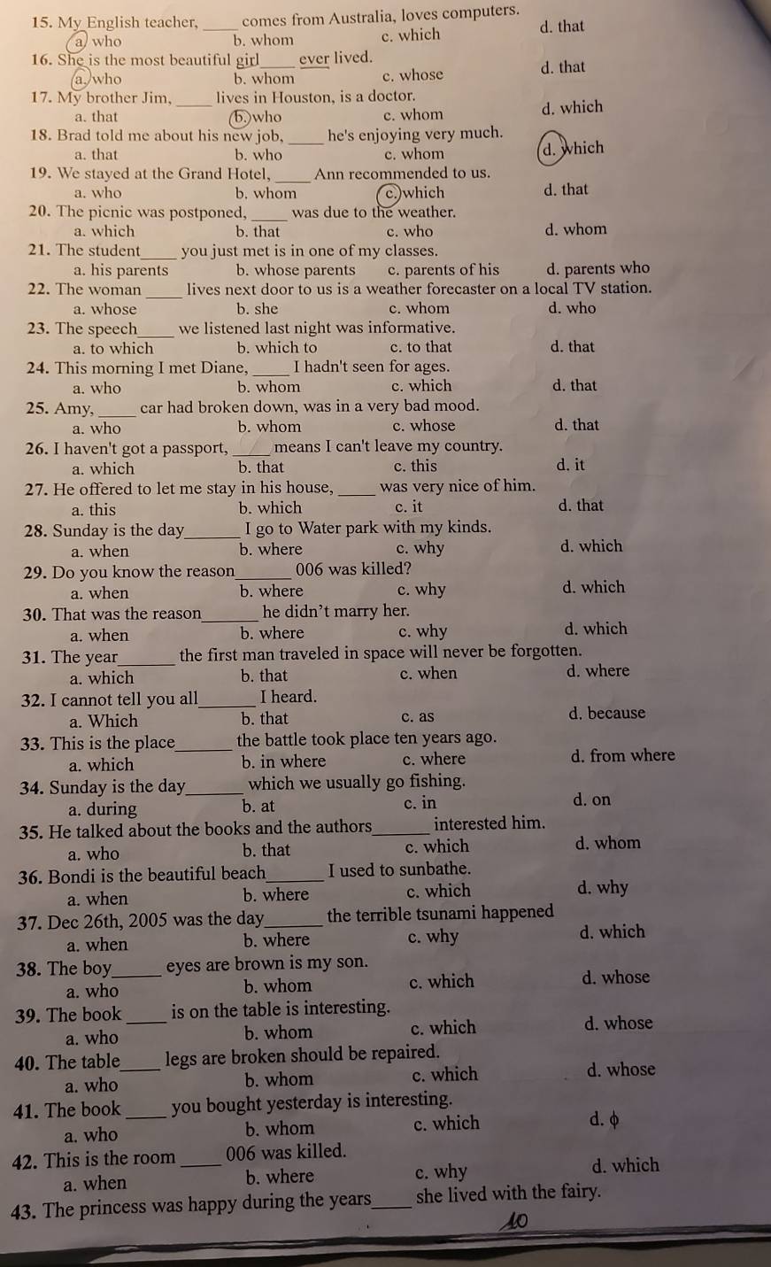 My English teacher, _comes from Australia, loves computers. d. that
a) who b. whom c. which
16. She is the most beautiful girl_ ever lived.
a,/who b. whom c. whose d. that
17. My brother Jim, lives in Houston, is a doctor.
a. that _b.)who c. whom d. which
18. Brad told me about his new job, _he's enjoying very much.
a. that b. who c. whom d. which
_
19. We staved at the Grand Hotel, Ann recommended to us.
a. who b. whom c.)which d. that
20. The picnic was postponed, _was due to the weather.
a. which b. that c. who d. whom
21. The student_ you just met is in one of my classes.
a. his parents b. whose parents c. parents of his d. parents who
22. The woman _lives next door to us is a weather forecaster on a local TV station.
a. whose b. she c. whom d. who
23. The speech_ we listened last night was informative.
a. to which b. which to c. to that d. that
24. This morning I met Diane,_ I hadn't seen for ages.
a. who b. whom c. which d. that
25. Amy,_ car had broken down, was in a very bad mood.
a. who b. whom c. whose d. that
26. I haven't got a passport, _means I can't leave my country.
a. which b. that c. this d. it
27. He offered to let me stay in his house,_ was very nice of him.
a. this b. which c. it d. that
28. Sunday is the day_ I go to Water park with my kinds.
a. when b. where c. why d. which
29. Do you know the reason_ 006 was killed?
a. when b. where c. why d. which
30. That was the reason _he didn't marry her.
a. when b. where c. why d. which
31. The year_ the first man traveled in space will never be forgotten.
a. which b. that c. when d. where
32. I cannot tell you all_ I heard.
a. Which b. that c. as d. because
33. This is the place _the battle took place ten years ago.
a. which b. in where c. where d. from where
34. Sunday is the day_ which we usually go fishing.
a. during b. at c. in d. on
35. He talked about the books and the authors _interested him.
a. who b. that c. which d. whom
36. Bondi is the beautiful beach _I used to sunbathe.
a. when b. where c. which d. why
37. Dec 26th, 2005 was the day_ the terrible tsunami happened
a. when b. where c. why
d. which
38. The boy_ eyes are brown is my son.
a. who b. whom c. which d. whose
39. The book _is on the table is interesting.
a. who b. whom c. which
d. whose
40. The table_ legs are broken should be repaired.
a. who b. whom c. which d. whose
41. The book _you bought yesterday is interesting.
a. who b. whom c. which
d. φ
42. This is the room _006 was killed.
a. when b. where c. why d. which
43. The princess was happy during the years_ she lived with the fairy.