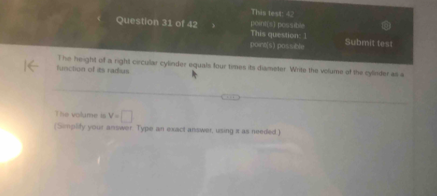 This test: 42 
Question 31 of 42 point(s) possible 
This question: 1 
point(s) possible Submit test 
The height of a right circular cylinder equals four times its diameter. Write the volume of the cylinder as a 
function of its radius 
The volume is V=□
(Simplify your answer. Type an exact answer, using π as needed.)