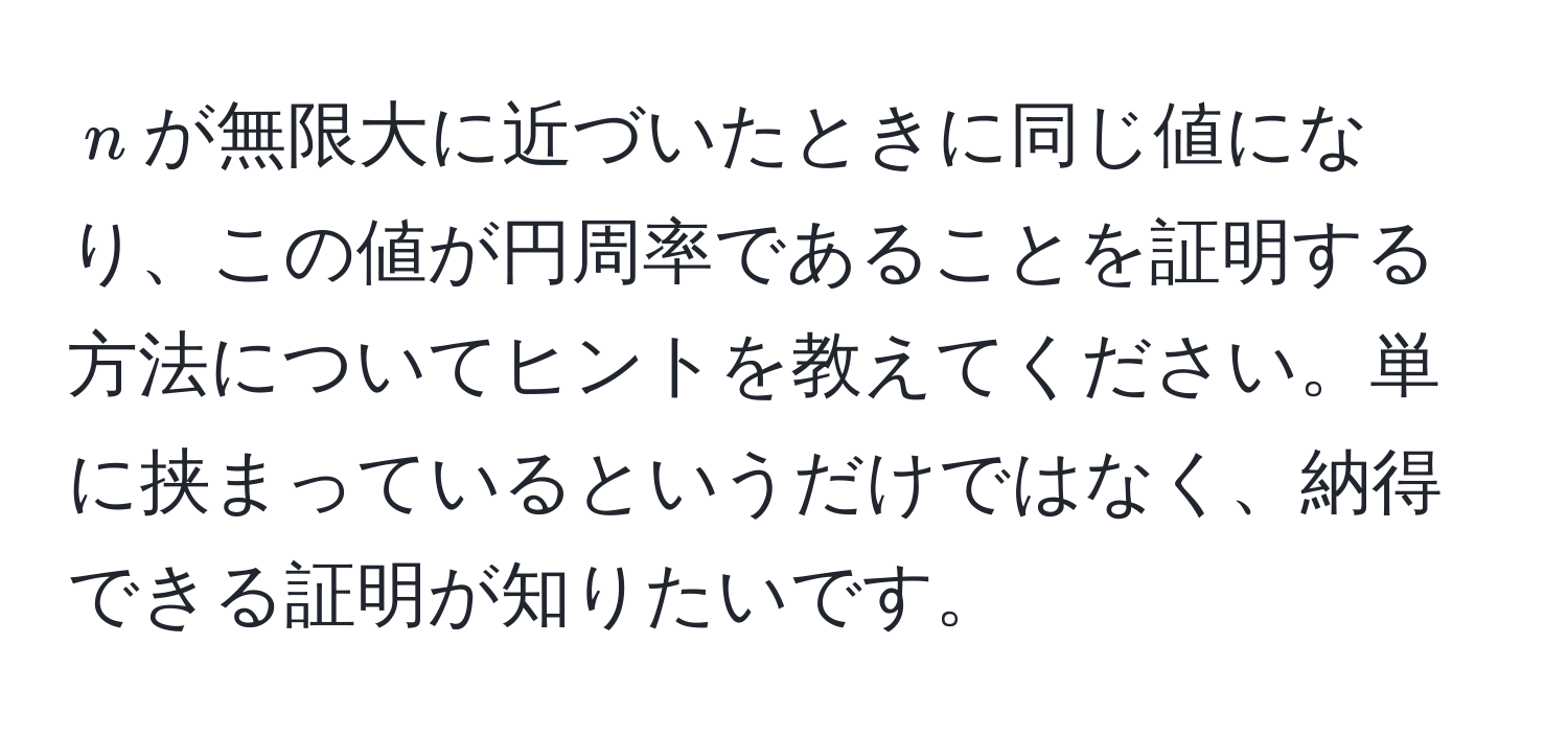 $n$が無限大に近づいたときに同じ値になり、この値が円周率であることを証明する方法についてヒントを教えてください。単に挟まっているというだけではなく、納得できる証明が知りたいです。