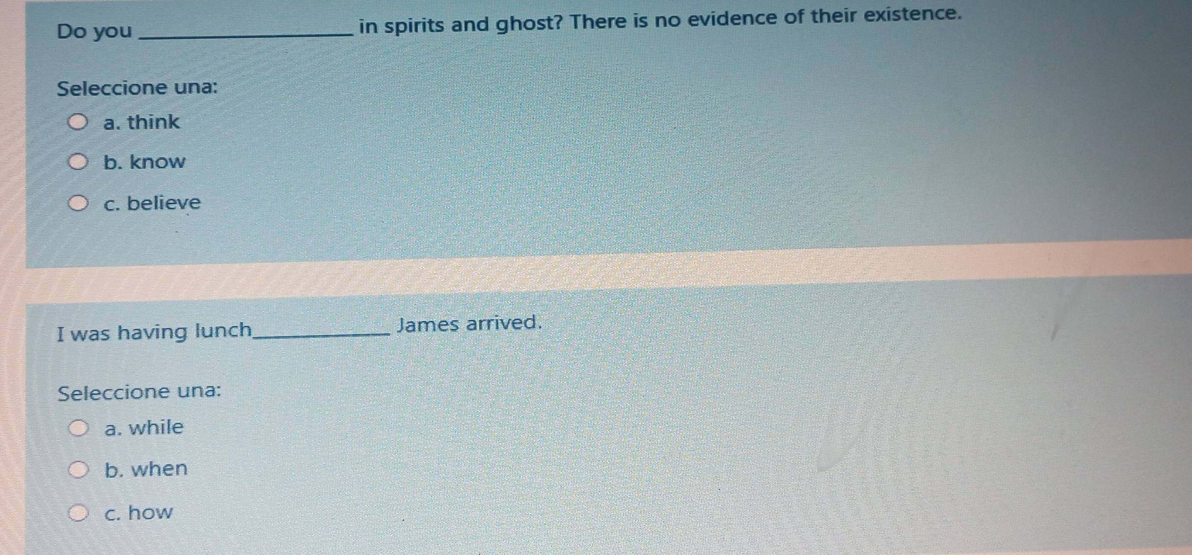 Do you _in spirits and ghost? There is no evidence of their existence.
Seleccione una:
a. think
b. know
c. believe
I was having lunch_ James arrived.
Seleccione una:
a. while
b. when
c. how