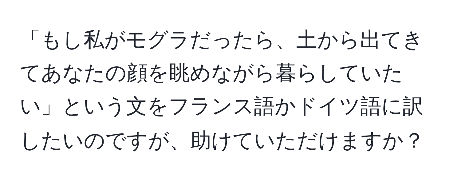 「もし私がモグラだったら、土から出てきてあなたの顔を眺めながら暮らしていたい」という文をフランス語かドイツ語に訳したいのですが、助けていただけますか？