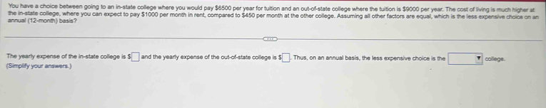 You have a choice between going to an in-state college where you would pay $6500 per year for tuition and an out-of-state college where the tuition is $9000 per year. The cost of living is much higher at 
the in-state college, where you can expect to pay $100
annual (12-month) basis? per month in rent, compared to $450 per month at the other college. Assuming all other factors are equal, which is the less expensive choice on an 
The yearly expense of the in-state college is $□ and the yearly expense of the out-of-state college is $□ .Thus , on an annual basis, the less expensive choice is the □ 
(Simplify your answers.) college.