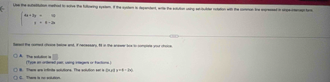 Lse the substitution method to solve the following system. If the system is dependent, write the solution using set-builder notation with the common line expressed in slope-intercept form
beginarrayl 4x+2y=10 y=6-2xendarray.
Select the correct choice below and, if necessary, fill in the answer box to complete your choice.
A. The salution is □ . 
(Type an ordered pair, using integers or fractions.)
B. There are infinite solutions. The solution set is  (x,y)|y=6-2x.
C. Them is no solution.