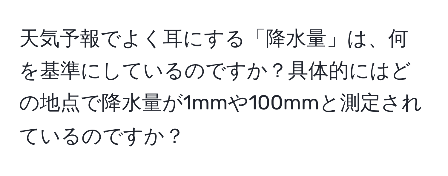 天気予報でよく耳にする「降水量」は、何を基準にしているのですか？具体的にはどの地点で降水量が1mmや100mmと測定されているのですか？