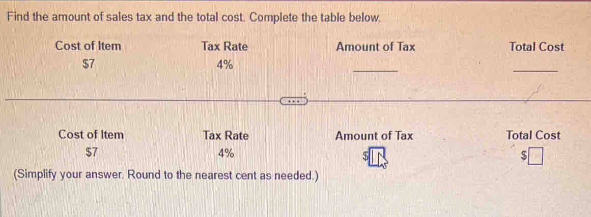 Find the amount of sales tax and the total cost. Complete the table below. 
Cost of Item Tax Rate Amount of Tax Total Cost 
_ 
_
$7
4%
Cost of Item Tax Rate Amount of Tax Total Cost
$7
4%
$
(Simplify your answer. Round to the nearest cent as needed.)