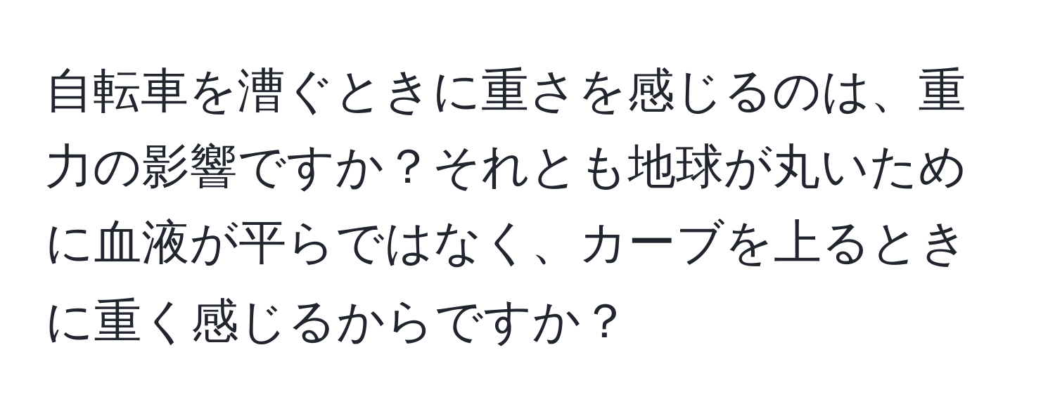 自転車を漕ぐときに重さを感じるのは、重力の影響ですか？それとも地球が丸いために血液が平らではなく、カーブを上るときに重く感じるからですか？