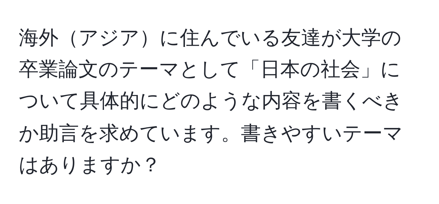 海外アジアに住んでいる友達が大学の卒業論文のテーマとして「日本の社会」について具体的にどのような内容を書くべきか助言を求めています。書きやすいテーマはありますか？