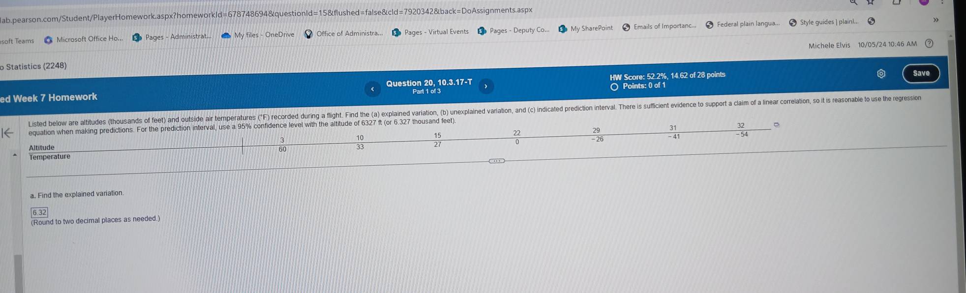 Federal plain langua... 
soft Teams Microsoft Office Ho.. Pages - Administrat... My files - OneDrive Office of Administra... Pages - Virtual Events Pages - Deputy Co My SharePoint Style guides | plain!... 
Michele Elvis 10/05/24 10:46 AM 
o Statistics (2248) 
Question 20, 10.3.17-T HW Score: 52.2%, 14.62 of 28 points Save 
○ Points: 0 of 1 
ed Week 7 Homework Part 1 of 3 
Listed below are altitudes (thousands of feet) and outside air temperatures (F) record during a flight. Find the (a) xplaied variation, (b) uneplaine variatin, nd c) indiate redicin nteral. Te ufient eiene t 
equation when making predictions. For the prediction interval, use a 95% confidence level with the altitude of 6327 ft (or 6.327 thousand feet) 
=
15
29
27
Altitude
60
 10/33 
 22/0 
 31/-41 
- 26
Temperature 
a. Find the explained variation. 
(Round to two decimal places as needed.)