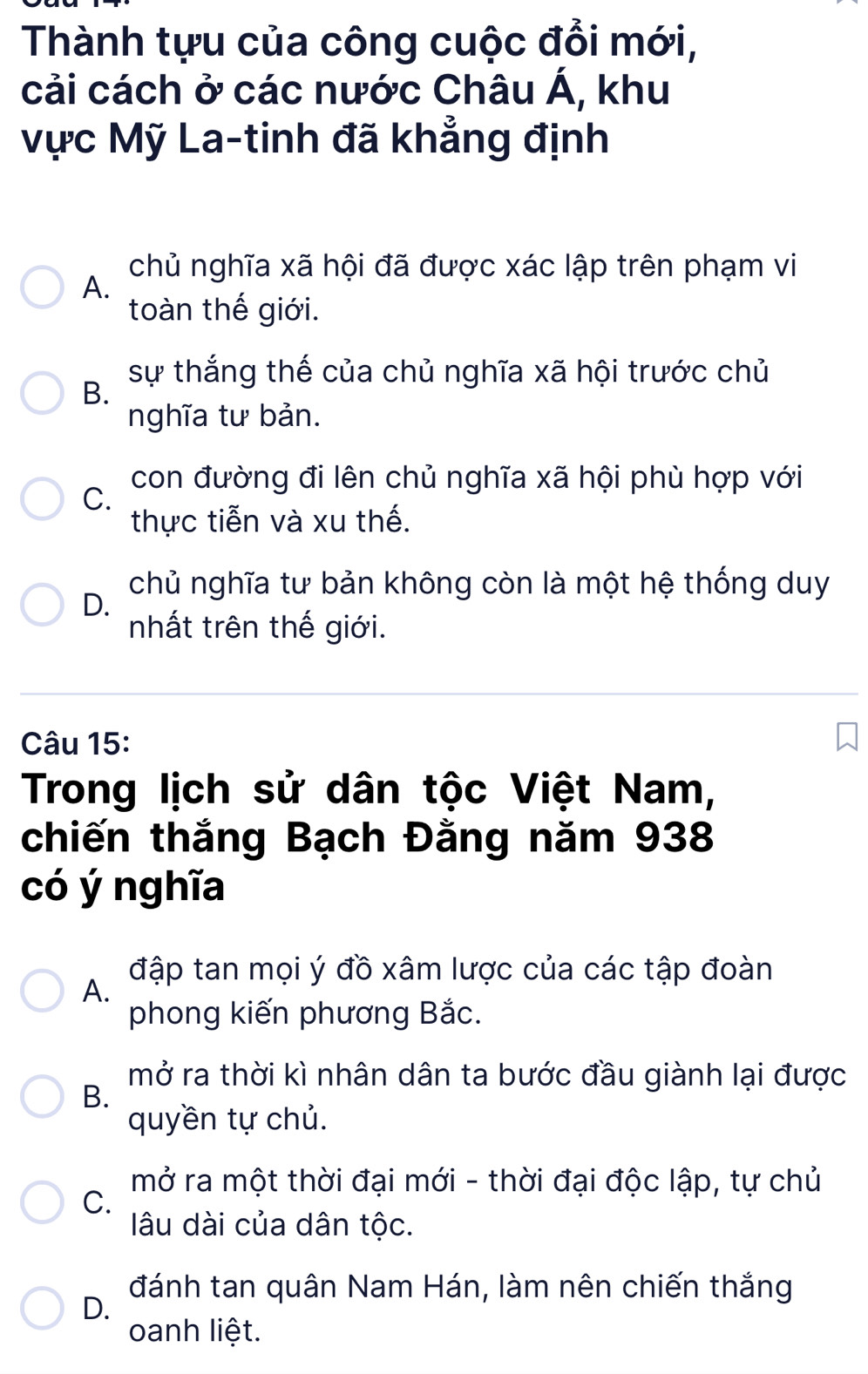 Thành tựu của công cuộc đổi mới,
cải cách ở các nước Châu A , khu
Vực Mỹ La-tinh đã khẳng định
chủ nghĩa xã hội đã được xác lập trên phạm vi
A.
toàn thế giới.
sự thắng thế của chủ nghĩa xã hội trước chủ
B.
nghĩa tư bản.
con đường đi lên chủ nghĩa xã hội phù hợp với
C.
thực tiễn và xu thế.
chủ nghĩa tư bản không còn là một hệ thống duy
D.
nhất trên thế giới.
Câu 15:
Trong lịch sử dân tộc Việt Nam,
chiến thắng Bạch Đằng năm 938
có ý nghĩa
đập tan mọi ý đồ xâm lược của các tập đoàn
A.
phong kiến phương Bắc.
mở ra thời kì nhân dân ta bước đầu giành lại được
B.
quyền tự chủ.
mở ra một thời đại mới - thời đại độc lập, tự chủ
C.
âu dài của dân tộc.
D.
đánh tan quân Nam Hán, làm nên chiến thắng
oanh liệt.