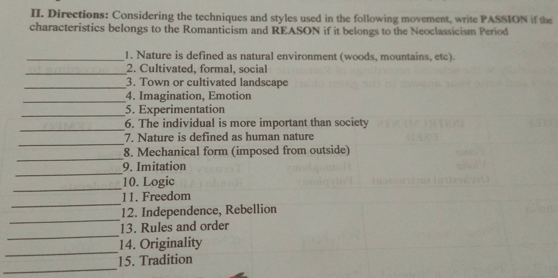 Directions: Considering the techniques and styles used in the following movement, write PASSION if the 
characteristics belongs to the Romanticism and REASON if it belongs to the Neoclassicism Period 
_1. Nature is defined as natural environment (woods, mountains, etc). 
_2. Cultivated, formal, social 
_3. Town or cultivated landscape 
_4. Imagination, Emotion 
_5. Experimentation 
_ 
6. The individual is more important than society 
_ 
7. Nature is defined as human nature 
_ 
8. Mechanical form (imposed from outside) 
_9. Imitation 
_ 
10. Logic 
_ 
11. Freedom 
_ 
12. Independence, Rebellion 
_ 
13. Rules and order 
_ 
14. Originality 
_ 
15. Tradition