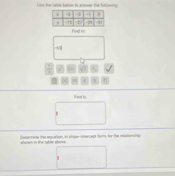 Lise the table below to answer the following 
Find m :
-63|
 Y/X  x^2 f(x) sqrt[3](x) x_n sqrt()
∞ 2 π
Find b : 
2 
Determine the equation, in slope-intercept form, for the relationship 
shown in the table above.