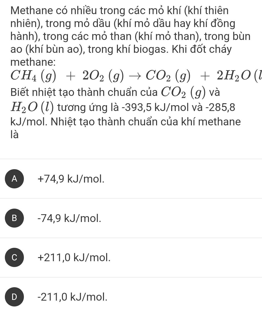 Methane có nhiều trong các mỏ khí (khí thiên
nhiên), trong mỏ dầu (khí mỏ dầu hay khí đồng
hành), trong các mỏ than (khí mỏ than), trong bùn
ao (khí bùn ao), trong khí biogas. Khi đốt cháy
methane:
CH_4(g)+2O_2(g)to CO_2(g)+2H_2O(l
Biết nhiệt tạo thành chuẩn của CO_2(g) và
H_2O(l) tương ứng là -393, 5 kJ/mol và -285,8
kJ/mol. Nhiệt tạo thành chuẩn của khí methane
là
A +74,9 kJ/mol.
B -74,9 kJ/mol.
c ) +211,0 kJ/mol.
D ) -211,0 kJ/mol.