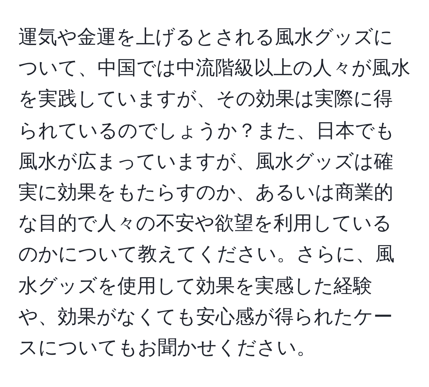 運気や金運を上げるとされる風水グッズについて、中国では中流階級以上の人々が風水を実践していますが、その効果は実際に得られているのでしょうか？また、日本でも風水が広まっていますが、風水グッズは確実に効果をもたらすのか、あるいは商業的な目的で人々の不安や欲望を利用しているのかについて教えてください。さらに、風水グッズを使用して効果を実感した経験や、効果がなくても安心感が得られたケースについてもお聞かせください。