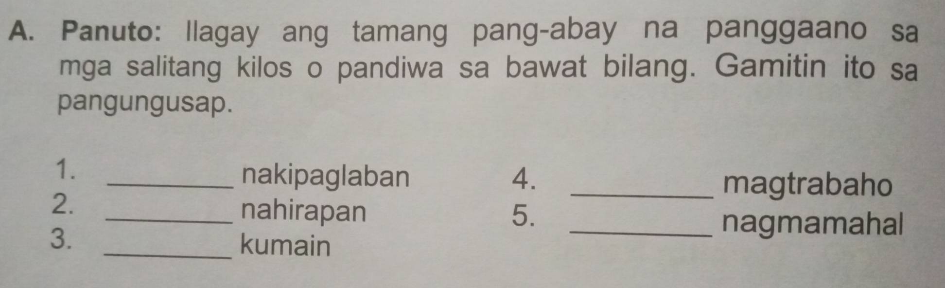 Panuto: Ilagay ang tamang pang-abay na panggaano sa 
mga salitang kilos o pandiwa sa bawat bilang. Gamitin ito sa 
pangungusap. 
1._ 
nakipaglaban 4. 
_magtrabaho 
2. 
_nahirapan 5. 
_nagmamahal 
3. _kumain