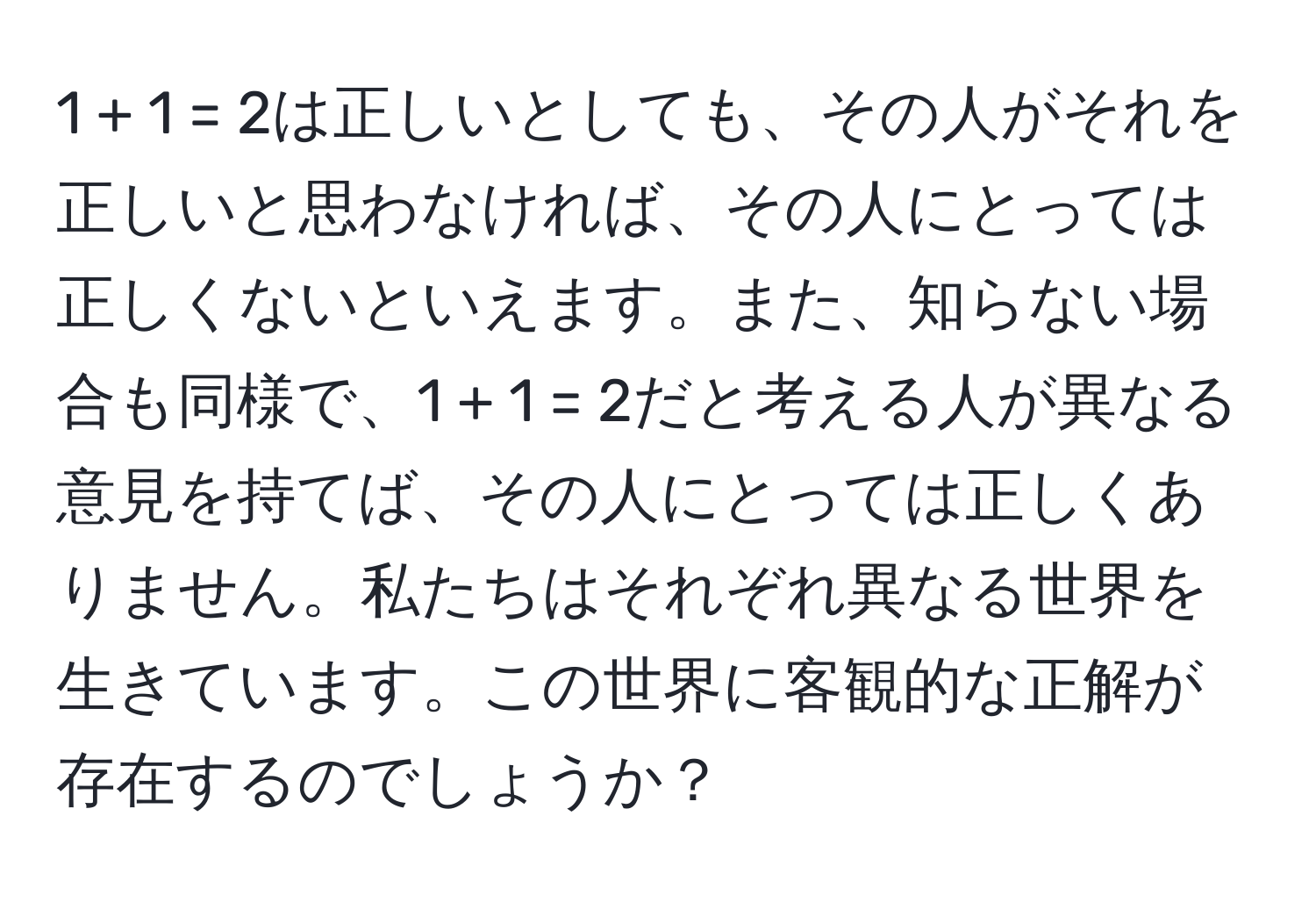 1 + 1 = 2は正しいとしても、その人がそれを正しいと思わなければ、その人にとっては正しくないといえます。また、知らない場合も同様で、1 + 1 = 2だと考える人が異なる意見を持てば、その人にとっては正しくありません。私たちはそれぞれ異なる世界を生きています。この世界に客観的な正解が存在するのでしょうか？