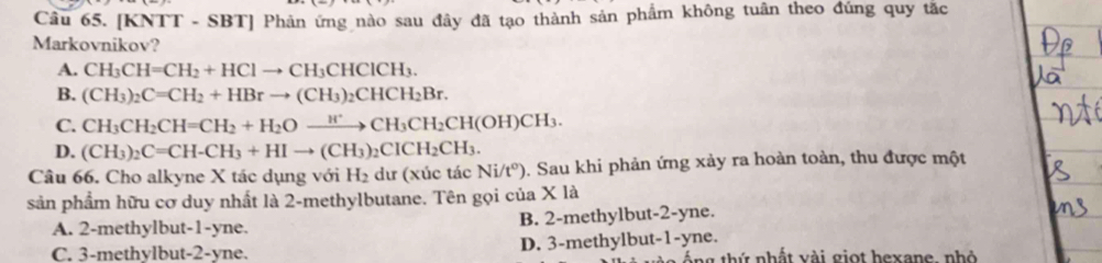 [KNTT - SBT] Phản ứng nào sau đây đã tạo thành sản phẩm không tuân theo đúng quy tắc
Markovnikov?
A. CH_3CH=CH_2+HClto CH_3CHClCH_3.
B. (CH_3)_2C=CH_2+HBrto (CH_3)_2CHCH_2Br.
C. CH_3CH_2CH=CH_2+H_2Oxrightarrow H^+CH_3CH_2CH(OH)CH_3.
D. (CH_3)_2C=CH-CH_3+HIto (CH_3)_2CICH_2CH_3. 
Câu 66. Cho alkyne X tác dụng với H_2 dư (xúc tác Ni/t^o) 5. Sau khi phản ứng xảy ra hoàn toàn, thu được một
sản phẩm hữu cơ duy nhất là 2 -methylbutane. Tên gọi của X là
A. 2 -methylbut -1-yne. B. 2 -methylbut -2-yne.
C. 3 -methylbut -2-yne. D. 3 -methylbut -1-yne. táng thứ nhất vài giọt hexane, nhỏ