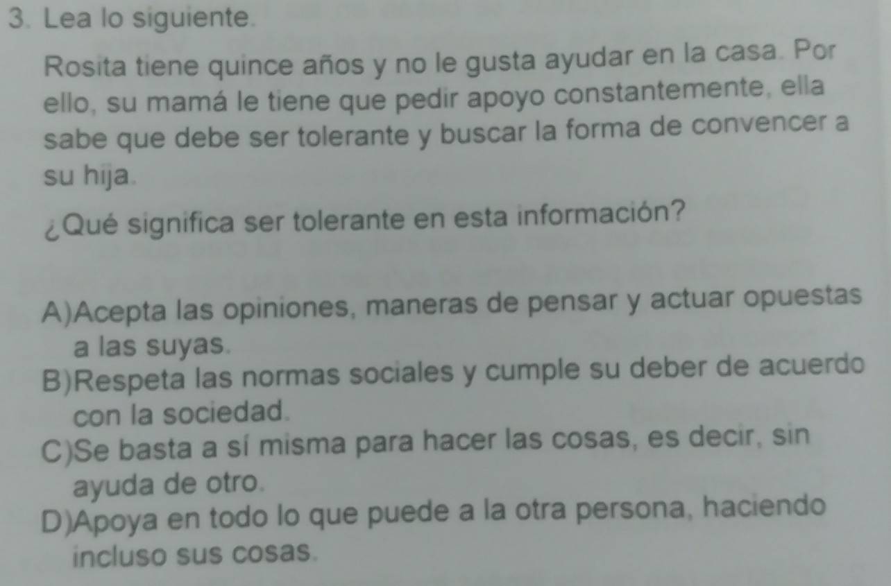 Lea lo siguiente.
Rosita tiene quince años y no le gusta ayudar en la casa. Por
ello, su mamá le tiene que pedir apoyo constantemente, ella
sabe que debe ser tolerante y buscar la forma de convencer a
su hija.
¿Qué significa ser tolerante en esta información?
A)Acepta las opiniones, maneras de pensar y actuar opuestas
a las suyas.
B)Respeta las normas sociales y cumple su deber de acuerdo
con la sociedad.
C)Se basta a sí misma para hacer las cosas, es decir, sin
ayuda de otro.
D)Apoya en todo lo que puede a la otra persona, haciendo
incluso sus cosas.