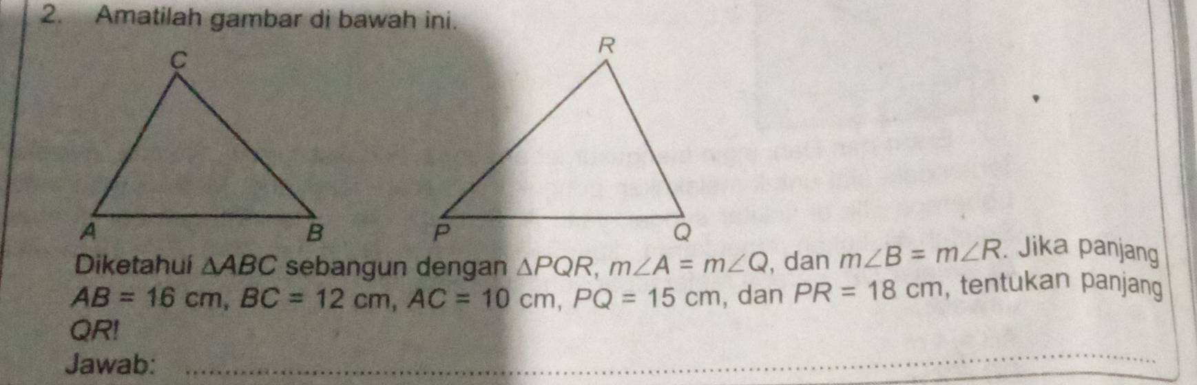 Amatilah gambar di bawah ini. 
Diketahui △ ABC sebangun dengan △ PQR, m∠ A=m∠ Q , dan m∠ B=m∠ R. Jika panjang
AB=16cm, BC=12cm, AC=10cm, PQ=15cm , dan PR=18cm , tentukan panjang
QR! 
Jawab: 
_