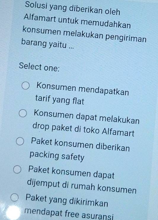 Solusi yang diberikan oleh
Alfamart untuk memudahkan
konsumen melakukan pengiriman
barang yaitu ...
Select one:
Konsumen mendapatkan
tarif yang flat
Konsumen dapat melakukan
drop paket di toko Alfamart
Paket konsumen diberikan
packing safety
Paket konsumen dapat
dijemput di rumah konsumen
Paket yang dikirimkan
mendapat free asuransi