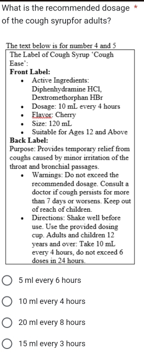 What is the recommended dosage *
of the cough syrupfor adults?
The text below is for number 4 and 5
The Label of Cough Syrup ‘Cough
Ease':
Front Label:
Active Ingredients:
Diphenhydramine HCl,
Dextromethorphan HBr
Dosage: 10 mL every 4 hours
Flavor: Cherry
Size: 120 mL
Suitable for Ages 12 and Above
Back Label:
Purpose: Provides temporary relief from
coughs caused by minor irritation of the
throat and bronchial passages.
Warnings: Do not exceed the
recommended dosage. Consult a
doctor if cough persists for more
than 7 days or worsens. Keep out
of reach of children.
Directions: Shake well before
use. Use the provided dosing
cup. Adults and children 12
years and over: Take 10 mL
every 4 hours, do not exceed 6
doses in 24 hours.
5 ml every 6 hours
10 ml every 4 hours
20 ml every 8 hours
15 ml every 3 hours