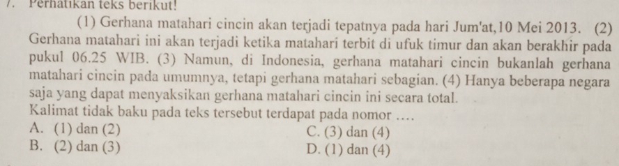 Perhatıkan teks berıkut!
(1) Gerhana matahari cincin akan terjadi tepatnya pada hari Jum'at, 10 Mei 2013. (2)
Gerhana matahari ini akan terjadi ketika matahari terbit di ufuk timur dan akan berakhir pada
pukul 06.25 WIB. (3) Namun, di Indonesia, gerhana matahari cincin bukanlah gerhana
matahari cincin pada umumnya, tetapi gerhana matahari sebagian. (4) Hanya beberapa negara
saja yang dapat menyaksikan gerhana matahari cincin ini secara total.
Kalimat tidak baku pada teks tersebut terdapat pada nomor …..
A. (1) dan (2) C. (3) dan (4)
B. (2) dan (3) D. (1) dan (4)