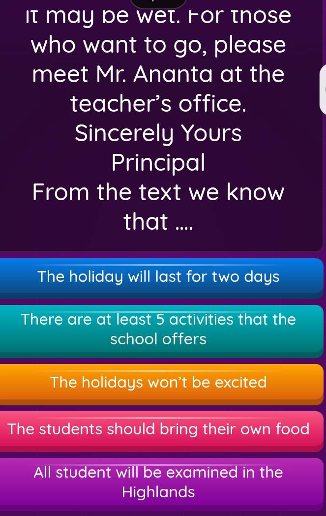 It may be wet. For those
who want to go, please
meet Mr. Ananta at the
teacher's office.
Sincerely Yours
Principal
From the text we know
that ....
The holiday will last for two days
There are at least 5 activities that the
school offers
The holidays won't be excited
The students should bring their own food
All student will be examined in the
Highlands